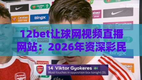 12bet让球网视频直播网站:2026年资深彩民实测体验与避坑指南