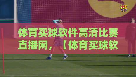体育买球软件高清比赛直播网,【体育买球软件高清比赛直播网】2026年观赛新趋势与避坑指南