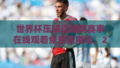 世界杯压球直播网赛事在线观看免费直播站,2026年球迷的终极选择!