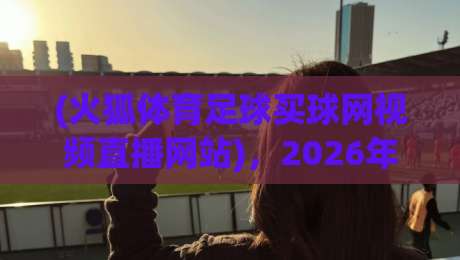 (火狐体育足球买球网视频直播网站)，2026年看球新选择！