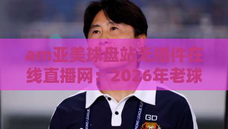 am亚美球盘站无插件在线直播网:2026年老球迷实测体验与避坑指南【am亚美球盘站无插件在线直播网】
