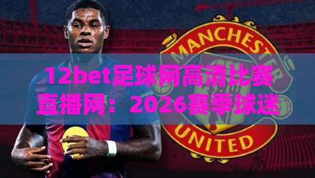 12bet足球网高清比赛直播网:2026赛季球迷必看的五大理由