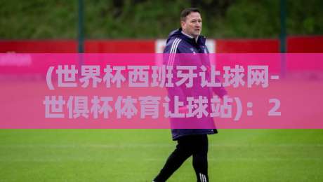 (世界杯西班牙让球网-世俱杯体育让球站):2026年观赛指南与实战解析