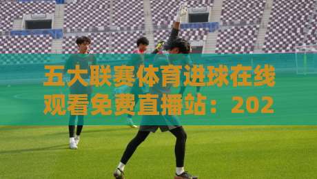 五大联赛体育进球在线观看免费直播站:2026年球迷的终极指南(五大联赛体育进球在线观看免费直播站)
