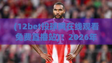 (12bet投球网在线观看免费直播站)!2026年体育迷必备的观赛新姿势