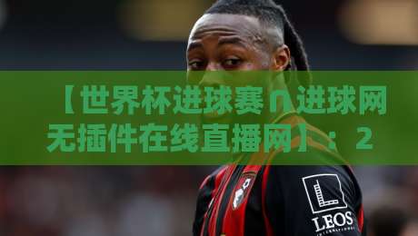 【世界杯进球赛∩进球网无插件在线直播网】:2026年看球神器,全网最全观赛指南