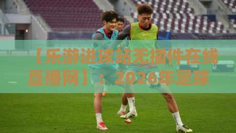 【乐游进球站无插件在线直播网】:2026年足球迷的终极观赛搭档?