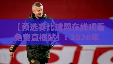 【预选赛比球网在线观看免费直播站】: 2026年最新观赛指南与实测体验