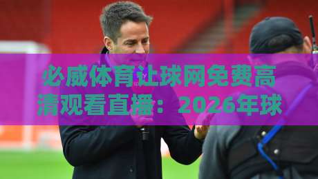 必威体育让球网免费高清观看直播：2026年球迷必备的五大秘笈与避坑指南