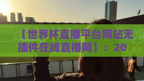 【世界杯直播平台网站无插件在线直播网】:2026年观赛新选择,无插件高清体验