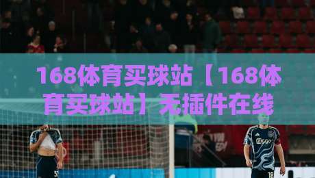 168体育买球站【168体育买球站】无插件在线直播网,2026年资深球迷的观赛新选择