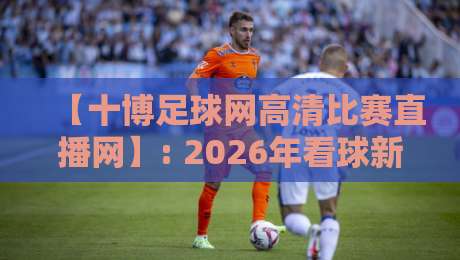 【十博足球网高清比赛直播网】: 2026年看球新姿势,高清直播让你身临其境