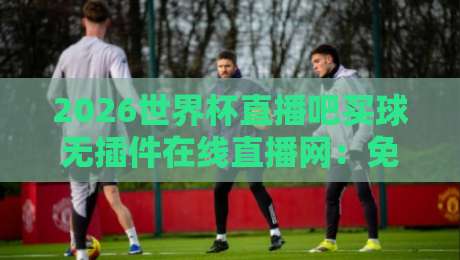 2026世界杯直播吧买球无插件在线直播网:免费高清观赛指南与避坑攻略