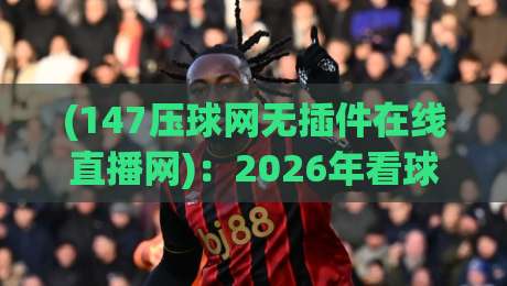 (147压球网无插件在线直播网):2026年看球新姿势,老球迷都懂的
