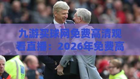 九游买球网免费高清观看直播:2026年免费高清观看英超、NBA等赛事直播首选平台【九游买球网免费高清观看直播】多终端流畅体验