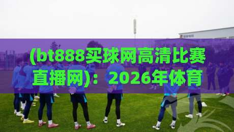 (bt888买球网高清比赛直播网):2026年体育迷必备的高清观赛利器