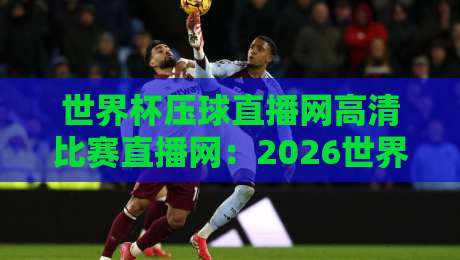 世界杯压球直播网高清比赛直播网:2026世界杯观赛指南与平台选择技巧
