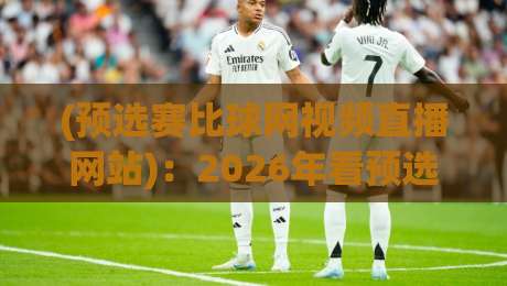 (预选赛比球网视频直播网站):2026年看预选赛必备的直播平台推荐