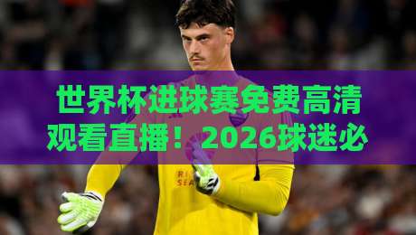 世界杯进球赛免费高清观看直播!2026球迷必收藏的4个渠道