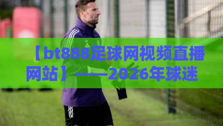 【bt888足球网视频直播网站】——2026年球迷必备的看球神器？