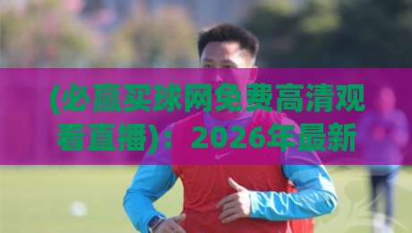 (必赢买球网免费高清观看直播)：2026年最新观赛体验与实用技巧大公开