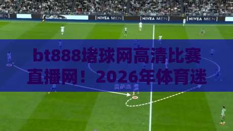 bt888堵球网高清比赛直播网！2026年体育迷必看的观赛新选择