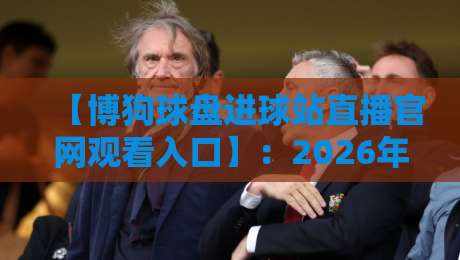 【博狗球盘进球站直播官网观看入口】:2026年资深玩家教你如何快速找到稳定入口+避坑指南