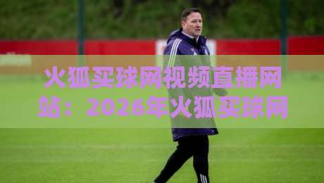 火狐买球网视频直播网站：2026年火狐买球网视频直播网站到底值不值得用？
