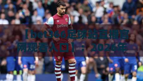 【bet366足球站直播官网观看入口】:2026年最新观看指南与实用技巧