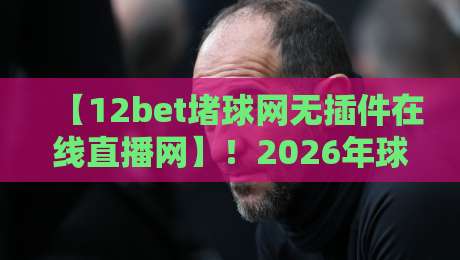 【12bet堵球网无插件在线直播网】!2026年球迷必备的流畅看球神器?