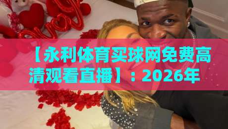 【永利体育买球网免费高清观看直播】: 2026年体育迷必知的观赛新体验与实操指南