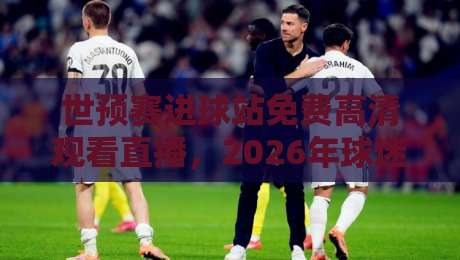 世预赛进球站免费高清观看直播，2026年球迷必看指南