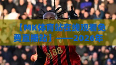 【MK体育站在线观看免费直播站】——2026年全网超全实测报告,免费高清看球这些隐藏功能你发现了吗?