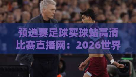 预选赛足球买球站高清比赛直播网:2026世界杯预选赛观赛指南与避坑技巧【预选赛足球买球站高清比赛直播网】