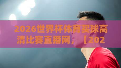 2026世界杯体育买球高清比赛直播网，【2026世界杯体育买球高清比赛直播网】2026年观赛新体验全解析