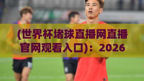 (世界杯堵球直播网直播官网观看入口):2026年最新观赛通道与实测指南