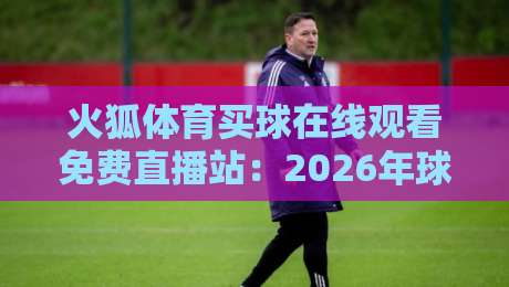 火狐体育买球在线观看免费直播站:2026年球迷必知的四大观赛技巧与避坑指南