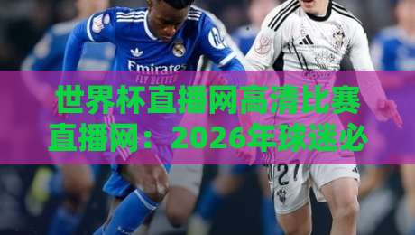 世界杯直播网高清比赛直播网：2026年球迷必知的五大观赛平台