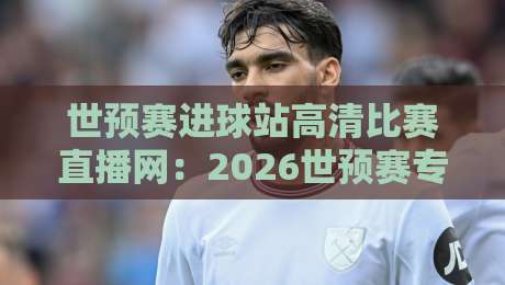 世预赛进球站高清比赛直播网:2026世预赛专属利器,错过也能补看每一个精彩进球!