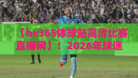 【be365体球站高清比赛直播网】！2026年球迷必看的五大升级亮点