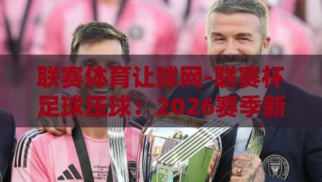 联赛体育让球网-联赛杯足球压球:2026赛季新玩法与避坑指南(联赛体育让球网)