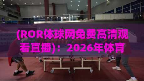 (ROR体球网免费高清观看直播)：2026年体育迷的终极观赛伴侣