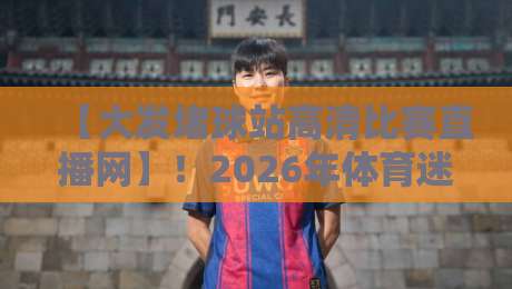 【大发堵球站高清比赛直播网】!2026年体育迷的真实评测与使用指南