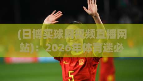 (日博买球网视频直播网站)：2026年体育迷必备的观赛神器，日博买球网视频直播网站实测