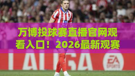 万博投球赛直播官网观看入口!2026最新观赛指南与入口解析
