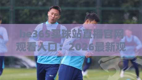 be365买球站直播官网观看入口：2026最新观赛指南与功能解析