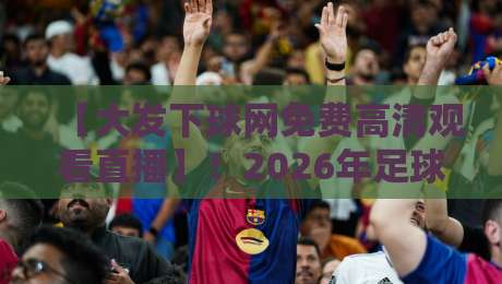 【大发下球网免费高清观看直播】!2026年足球迷篮球迷必看:免费高清直播入口、赛程安排与观看技巧全解析