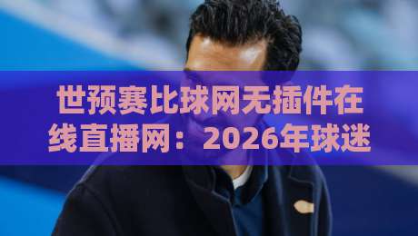 世预赛比球网无插件在线直播网:2026年球迷必备观赛指南,高清流畅看国足