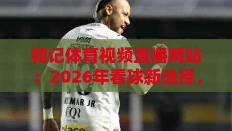 和记体育视频直播网站:2026年看球新选择,高清流畅不卡顿?