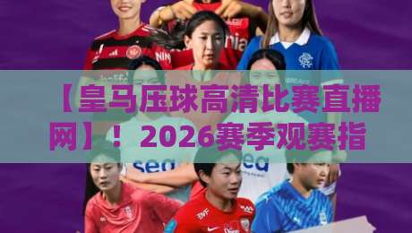 【皇马压球高清比赛直播网】!2026赛季观赛指南,球迷必收藏的五大功能